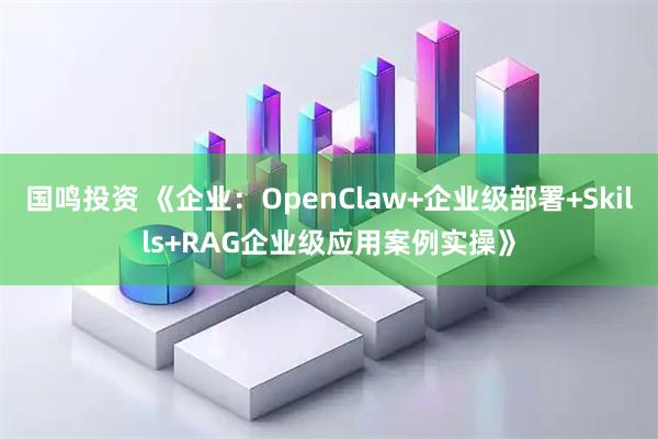 国鸣投资 《企业：OpenClaw+企业级部署+Skills+RAG企业级应用案例实操》