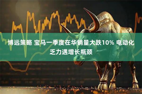 博远策略 宝马一季度在华销量大跌10% 电动化乏力遇增长瓶颈