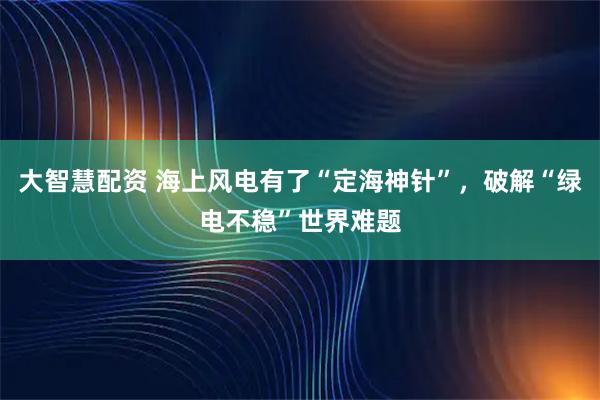 大智慧配资 海上风电有了“定海神针”,破解“绿电不稳”世界难题