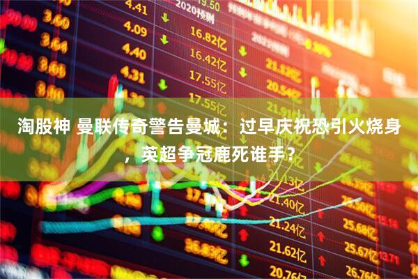 淘股神 曼联传奇警告曼城：过早庆祝恐引火烧身，英超争冠鹿死谁手？