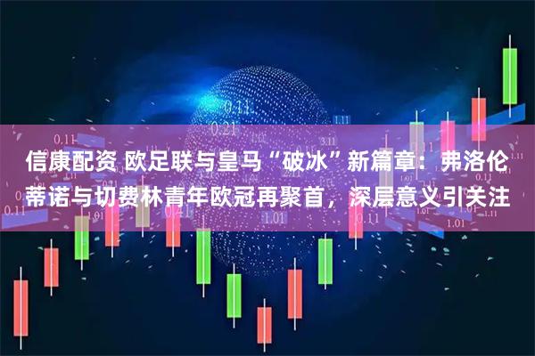信康配资 欧足联与皇马“破冰”新篇章：弗洛伦蒂诺与切费林青年欧冠再聚首，深层意义引关注