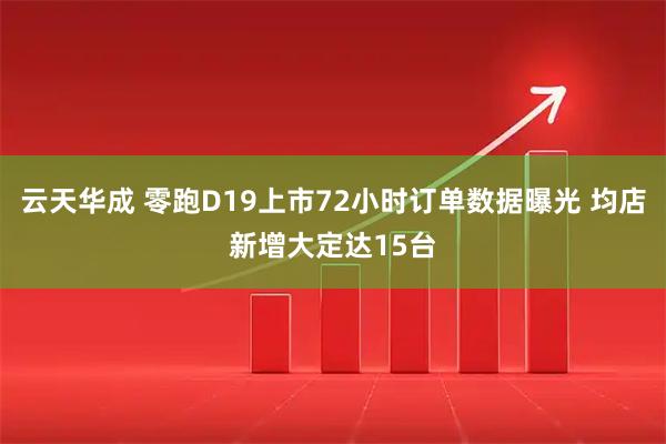 云天华成 零跑D19上市72小时订单数据曝光 均店新增大定达15台