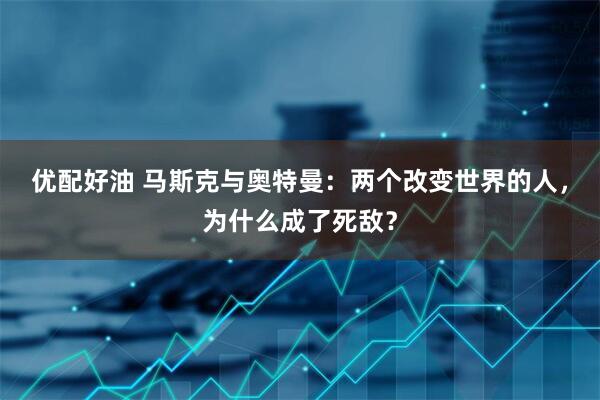优配好油 马斯克与奥特曼：两个改变世界的人，为什么成了死敌？