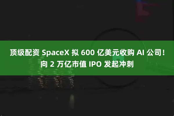 顶级配资 SpaceX 拟 600 亿美元收购 AI 公司！向 2 万亿市值 IPO 发起冲刺
