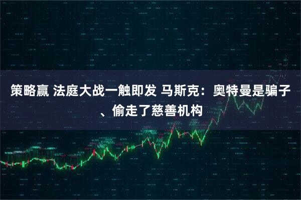 策略赢 法庭大战一触即发 马斯克：奥特曼是骗子、偷走了慈善机构