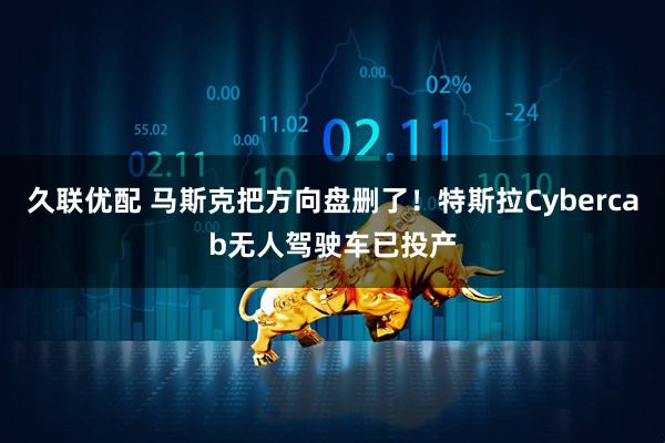 久联优配 马斯克把方向盘删了！特斯拉Cybercab无人驾驶车已投产