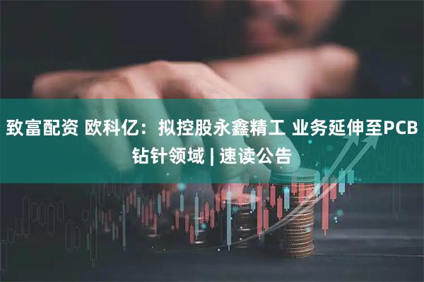 致富配资 欧科亿：拟控股永鑫精工 业务延伸至PCB钻针领域 | 速读公告