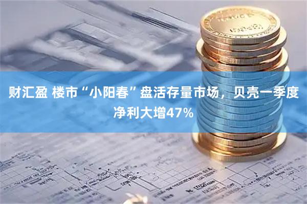 财汇盈 楼市“小阳春”盘活存量市场，贝壳一季度净利大增47%