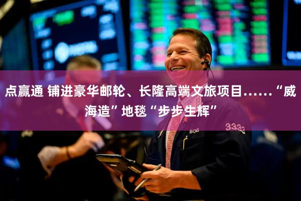 点赢通 铺进豪华邮轮、长隆高端文旅项目……“威海造”地毯“步步生辉”