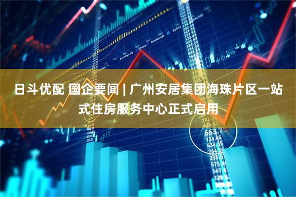 日斗优配 国企要闻 | 广州安居集团海珠片区一站式住房服务中心正式启用
