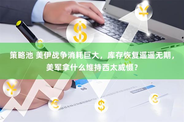 策略池 美伊战争消耗巨大，库存恢复遥遥无期，美军拿什么维持西太威慑？