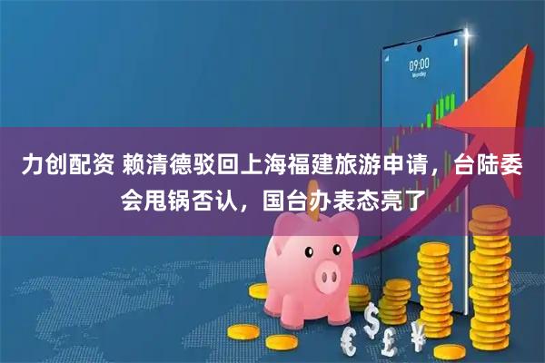力创配资 赖清德驳回上海福建旅游申请，台陆委会甩锅否认，国台办表态亮了