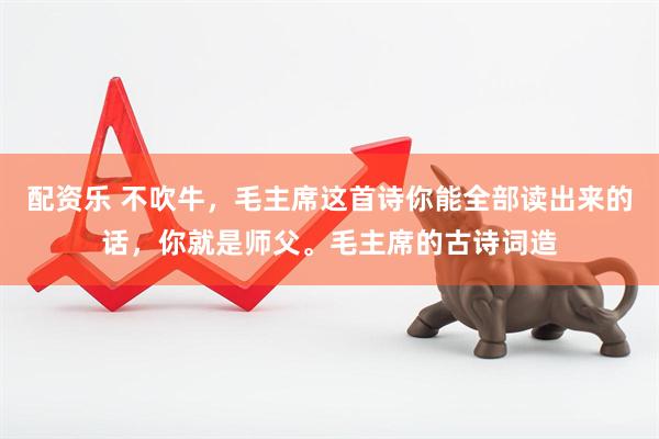 配资乐 不吹牛，毛主席这首诗你能全部读出来的话，你就是师父。毛主席的古诗词造