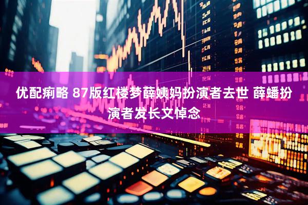 优配痢略 87版红楼梦薛姨妈扮演者去世 薛蟠扮演者发长文悼念