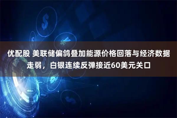 优配股 美联储偏鸽叠加能源价格回落与经济数据走弱，白银连续反弹接近60美元关口