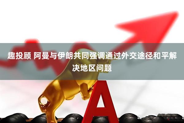 趣投顾 阿曼与伊朗共同强调通过外交途径和平解决地区问题