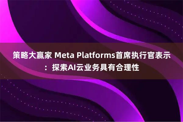策略大赢家 Meta Platforms首席执行官表示：探索AI云业务具有合理性