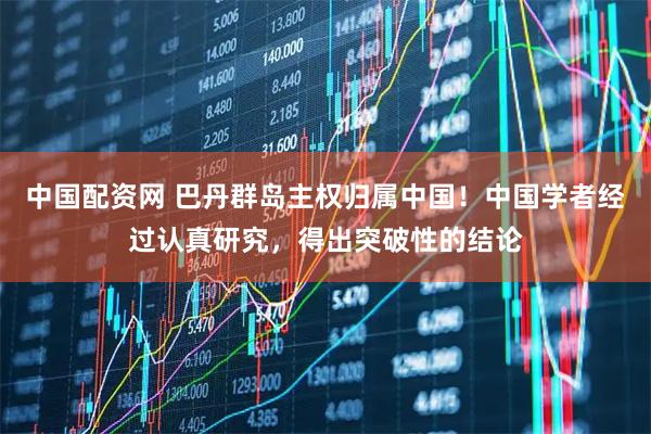 中国配资网 巴丹群岛主权归属中国！中国学者经过认真研究，得出突破性的结论