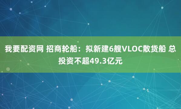 我要配资网 招商轮船：拟新建6艘VLOC散货船 总投资不超49.3亿元