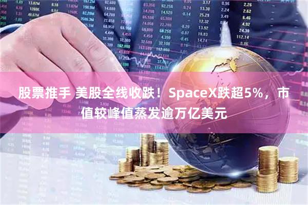 股票推手 美股全线收跌！SpaceX跌超5%，市值较峰值蒸发逾万亿美元