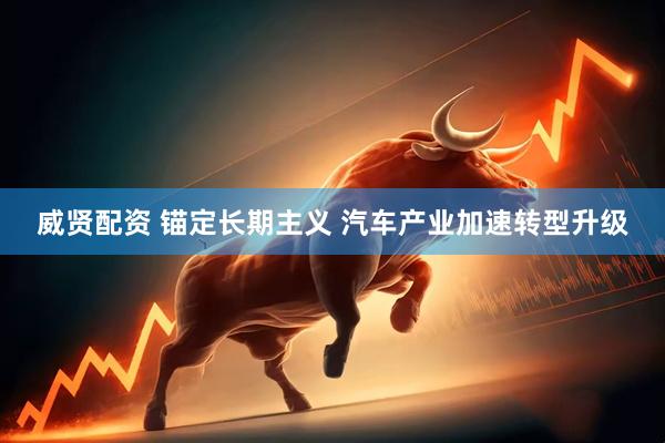 威贤配资 锚定长期主义 汽车产业加速转型升级