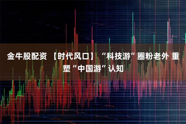 金牛股配资 【时代风口】 “科技游”圈粉老外 重塑“中国游”认知