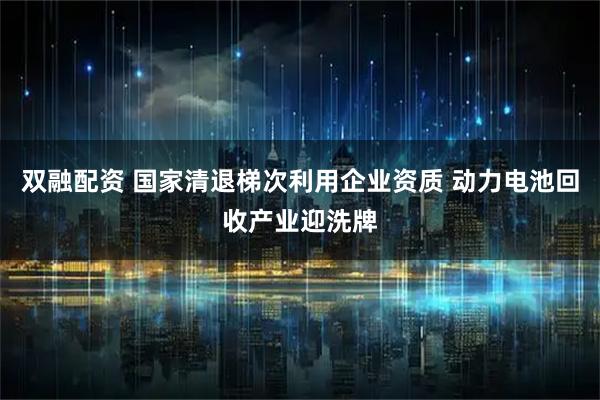 双融配资 国家清退梯次利用企业资质 动力电池回收产业迎洗牌
