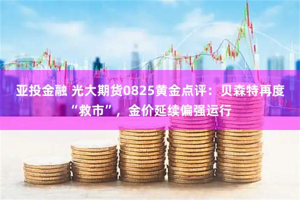 亚投金融 光大期货0825黄金点评：贝森特再度“救市”，金价延续偏强运行