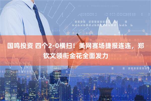 国鸣投资 四个2‑0横扫！美网赛场捷报连连，郑钦文领衔金花全面发力