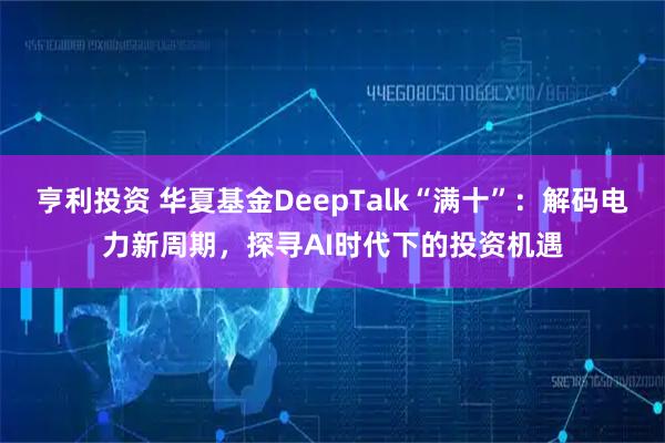 亨利投资 华夏基金DeepTalk“满十”：解码电力新周期，探寻AI时代下的投资机遇